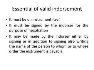 IndorsementIt means writing of a person’s name on the face or back of the NI or on a slip of paper called allonge.Who signs the instrument is called indorser and the person to whom the instrument is indorsed is called the indorsee.The first indorsement shall be made by the payee and subsequent can be made by any person who is a holder of an instrument.