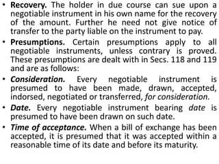 Characteristics of a negotiable instrumentThe characteristics of a negotiable instrument are as follows:Freely transferable. The property in a negotiable instrument passes from one person to another by delivery, if the instrument is payable to bearer, and by indorsementand delivery if it is payable to order.Title of holder free from all defects. A person, taking an instrument bone fide and for value, known as a holder due course, gets the instrument free from all defects in the title of the transferor. He is not in any way affected by any defect in the title of the transferor or of any prior party.