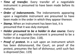 Example. S sells certain goods to B. B gives a promissory note to S for the price. He refuses to pay the promissory note, claiming that the goods are not according to order. If S suesBon the note, B's defence is good. But if he negotiates the note to H, a holder in due course, B's defence will be of no avail.The holder in due course is also not affected by certain defences, for example, fraud, which might be available against previous holders, provided he himself is not a party to it.