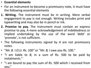 Types of Negotiable Instruments:1. Promissory noteA promissory note' is an instrument in writing containing an unconditional undertaking, signed by the maker, to pay a certain sum of money only to, or to order of, a certain person, or to the bearer of the instrument (Sec. 4).The person who makes the promissory note and promises to pay is called the maker. The person to whom the payment is to be made is called the payee.
