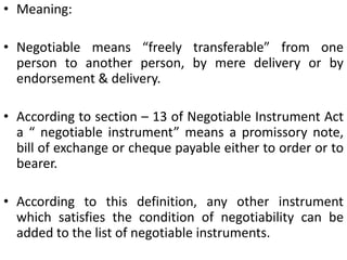 Meaning: Negotiable means “freely transferable” from one person to another person, by mere delivery or by endorsement & delivery.According to section – 13 of Negotiable Instrument Act a “ negotiable instrument” means a promissory note, bill of exchange or cheque payable either to order or to bearer.According to this definition, any other instrument which satisfies the condition of negotiability can be added to the list of negotiable instruments.