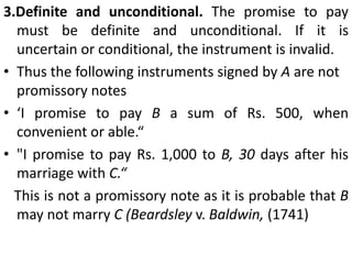Essential elementsFor an instrument to become a promissory note, it must have the following essential elements1. Writing. The instrument must be in writing. Mere verbal engagement to pay is not enough. Writing includes print and typewriting and may also be in pencil or ink.2. Promise to pay. The instrument must contain an express promise to pay. A mere acknowledgement of indebtedness or implied undertaking by the use of the word 'debt' or 'pronote', is not sufficient.The following instruments signed by A are not promissory notes"Mr. B. I.O.U. Rs. 100" or "Mr. B, l owe you Rs. 100."“I am liable to B, in a sum of Rs. 500 to be paid by instalments.""I am bound to pay the sum of Rs. 500 which I received from you.“