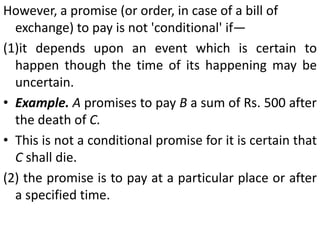 Example. "I of my own free will and accord approached B and borrowed from him the sum of Rs. 100 bearing interest at the rate of 2 per cent per mensem. I have, therefore, executed these few presents by way of a promissory note so that it may serve as evidence and be of use when needed." Signed by A. [Bal Mukand v. MunnaLalRamjiLal)Example. 'We have received the sum of Rs. 9,000 from Shri R.R. Sharma. This amount will be repaid on demand. We have received this amount in cash.“ (Surjit Singh v. Ram Ratan)