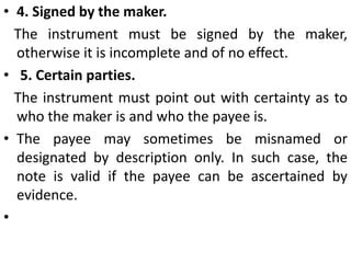 3.Definite and unconditional. The promise to pay must be definite and unconditional. If it is  uncertain or conditional, the instrument is invalid.Thus the following instruments signed by A are not promissory notes‘I promise to pay B a sum of Rs. 500, when convenient or able.“"I promise to pay Rs. 1,000 to B, 30 days after his marriage with C.“ This is not a promissory note as it is probable that B may not marry C (Beardsley v. Baldwin, (1741)