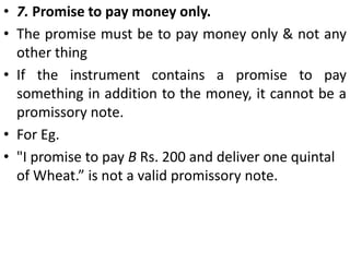 4. Signed by the maker. The instrument must be signed by the maker, otherwise it is incomplete and of no effect. 5. Certain parties. The instrument must point out with certainty as to who the maker is and who the payee is.The payee may sometimes be misnamed or designated by description only. In such case, the note is valid if the payee can be ascertained by evidence.