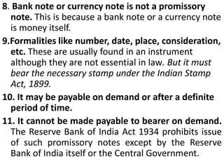 A promissory note cannot be made payable to the maker (promisor) himself. Such a note is a nullity. But if it is indorsed by the maker to some other person or indorsed in blank, it becomes a valid promissory note (Gay v. Landal, (1848))6. Certain sum of money. The sum payable must be certain and must not be capable o contingent additions or subtractions.The following instruments signed by A are not promissory notes (as the sum payable is no certain)"I promise to pay B Rs. 1,000 and all the other sums due to him."“I promise to pay B Rs. 1,000 and the fine according to the rules."