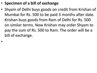 BILL OF EXCHANGEA bill of exchange is an instrument in writing containing an unconditional order, signed b the maker, directing a certain person to pay a certain sum of money only to, or to the order of, a certain person or to the bearer of the instrument (Sec. 5).Parties to a Bill of Exchange, There are three parties to bill of exchange, viz., the drawer, the drawee and the payee.The person who gives the order to pay or who makes the bill is called the drawer.The person who is directed to pay is called the drawee.When the drawee accepts the bill, he is called the acceptor.The person to whom the payment is to be made is called the payee.