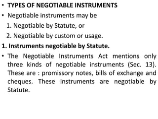 TYPES OF NEGOTIABLE INSTRUMENTSNegotiable instruments may be   1. Negotiable by Statute, or   2. Negotiable by custom or usage.1. Instruments negotiable by Statute. The Negotiable Instruments Act mentions only three kinds of negotiable instruments (Sec. 13). These are : promissory notes, bills of exchange and cheques. These instruments are negotiable by Statute.