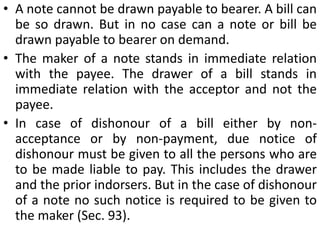Distinction between a bill of exchange and a promissory noteIn a note there are two parties—the maker and the payee. In a bill there are three parties— the drawer, the drawee and the payee.A note contains an unconditional promise to pay. A bill contains an unconditional order to pay.The maker of a note is the debtor and he himself undertakes to pay. The drawer of a bill is the creditor who directs the drawee (his debtor) to pay.The liability of the maker of a note is primary and absolute, whereas the liability of the drawer of a bill is secondary and conditional.A note cannot be made payable to the maker himself, whereas in a bill the drawer and the payee may be one and the same person.