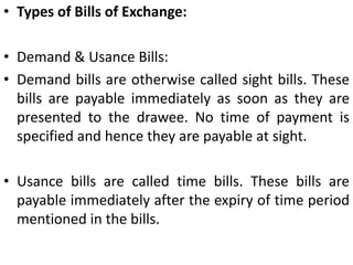 A note requires no acceptance whereas a bill payable after sight or after a certain period must be accepted by the drawee before it is presented for payment.A note cannot be drawn payable to bearer. A bill can be so drawn. But in no case can a note or bill be drawn payable to bearer on demand.'The maker of a note stands in immediate relation with the payee. The drawer of a bill stands in immediate relation with the acceptor and not the payee.