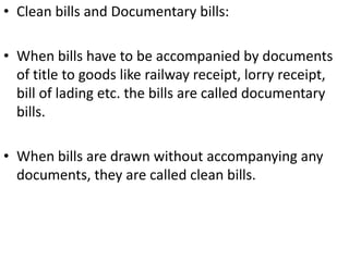A note cannot be drawn payable to bearer. A bill can be so drawn. But in no case can a note or bill be drawn payable to bearer on demand.The maker of a note stands in immediate relation with the payee. The drawer of a bill stands in immediate relation with the acceptor and not the payee.In case of dishonour of a bill either by non-acceptance or by non-payment, due notice of dishonour must be given to all the persons who are to be made liable to pay. This includes the drawer and the prior indorsers. But in the case of dishonour of a note no such notice is required to be given to the maker (Sec. 93).