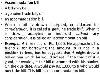 Clean bills and Documentary bills:When bills have to be accompanied by documents of title to goods like railway receipt, lorry receipt, bill of lading etc. the bills are called documentary bills.When bills are drawn without accompanying any documents, they are called clean bills.