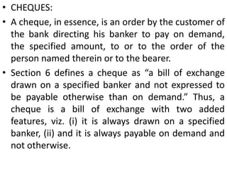 Inland and foreign Bills:Inland instruments. A promissory note, bill of exchange or cheque which is (1) both drawn or made in India and made payable in India, or (2) drawn upon any person resident in India, is deemed to be an inland instrument (Sec. 11). Examples: A bill of exchange drawn upon a resident in India is an inland bill irrespective of the place where it was drawn.A bill is drawn in Delhi on a merchant in Mumbai and accepted payable in Kolkata or London.A bill is drawn in Delhi on a merchant in London and accepted payable in Kolkata.Foreign instruments. An instrument, which is not an inland instrument, is deemed to be a foreign instrument (Sec. 12).