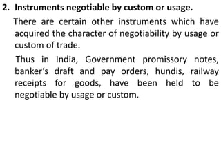 Instruments negotiable by custom or usage.     There are certain other instruments which have acquired the character of negotiability by usage or custom of trade.       Thus in India, Government promissory notes, banker’s draft and pay orders, hundis, railway receipts for goods, have been held to be negotiable by usage or custom.