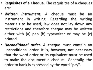 CHEQUES:A cheque, in essence, is an order by the customer of the bank directing his banker to pay on demand, the specified amount, to or to the order of the person named therein or to the bearer. Section 6 defines a cheque as “a bill of exchange drawn on a specified banker and not expressed to be payable otherwise than on demand.” Thus, a cheque is a bill of exchange with two added features, viz. (i) it is always drawn on a specified banker, (ii) and it is always payable on demand and not otherwise.