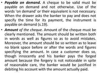 Requisites of a Cheque. The requisites of a cheques are:Written instrument. A cheque must be an instrument in writing. Regarding the writing materials to be used, law does not lay down any restrictions and therefore cheque may be written either with (a) pen (b) typewriter or may be (c) printed.Unconditional order. A cheque must contain an unconditional order. It is, however, not necessary that the word order or its equivalent must be used to make the document a cheque.. Generally, the order to bank is expressed by the word "pay".