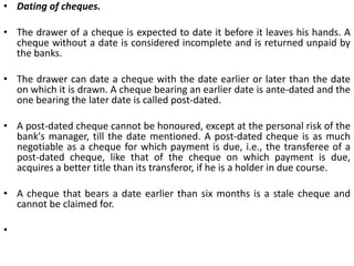 A cheque must be drawn on a specified banker only.A certain sum of money. The order must be only for the payment of money and that too must be specified. Thus, orders asking the banker to deliver securities or certain other things cannot be regarded as cheques.Payee to be certain. A cheque to be valid must be payable to a certain person. 'Person' should not be understood in a limited sense including only human beings. The term in fact includes 'legal persons' also. Thus, instruments drawn in favour of a body corporate, local authorities, clubs, institutions, etc., are valid instruments being payable to legal persons.