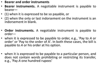 Bearer and order instrumentsBearer instruments. A negotiable instrument is payable to bearer— (1) when it is expressed to be so payable, or (2) when the only or last indorsement on the instrument is an indorsement in blank.Order instruments. A negotiable instrument is payable to order—when it is expressed to be payable to order, e.g., 'Pay to A or order' or 'Pay to the order of A'. In both these cases, the bill is payable to A or his order at his option.when it is expressed to be payable to a particular person, and does not contain words prohibiting or restricting its transfer, e.g., 'Pay A one hundred rupees' 