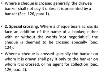 There are two types of cheques, open chequesand crossed cheques. A cheque which is payable in cash across the counter of a bank is called an open cheque. When such a cheque is in circulation, a great risk attends it, If its holder loses it, its finder may go to the bank and get payment unless its payment has already been stopped. It was to prevent the losses incurred by open cheques getting into the hands of wrong persons that the custom of crossing was introduced.A crossed cheque is one on which two parallel transverse lines with or without the words '& Co.' are drawn. The payment of such a cheque can be obtained only through a banker. Thus crossing is a direction to the drawee banker to pay the amount of money on a crossed cheque generally to a banker or a particular banker so that the party who obtains the payment of the cheque can be easily traced.  