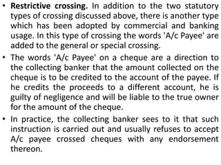 The crossing compels the holder to present the cheque through a 'quarter of known respectability and credit" and affords security and protection to the owner of the cheque, as the cheque is payable only through a banker.Types of crossing. 1. General crossing. A cheque is said to be crossed generally where it bears across its face an addition of‑the words 'and company' or any abbreviation thereof, between two parallel transverse lines, either with or without the words 'not negotiable' ortwo parallel transverse lines simply, either with or without the words 'not negotiable' (Sec. 123).