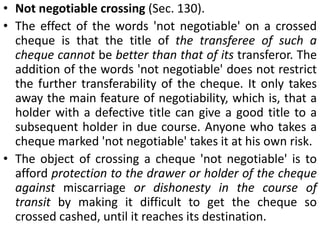 Where a cheque is crossed generally, the drawee banker shall not pay it unless it is presented by a banker (Sec. 126, para 1).2. Special crossing. Where a cheque bears across its face an addition of the name of a banker, either with or without the words 'not negotiable', the cheque is deemed to be crossed specially (Sec. 124).Where a cheque is crossed specially the banker on whom it is drawn shall pay it only to the banker on whom it is crossed, or his agent for collection (Sec. 126, para 2).