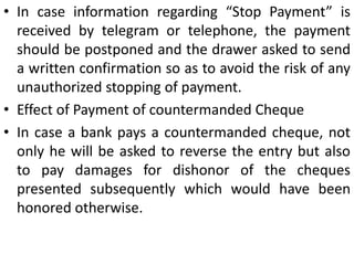 When Banker must refuse payment?A paying banker must refuse payment on cheques if any of the following circumstances exist:1. Where the customer countermands the payment A banker must refuse to honourcheque, payment for which has been stopped by the drawer. However, the instructions regarding ‘Stop Payment’ should be honored only if it is in a (a) writing, (b) signed by the drawer, and (c) mentions the number, the date, the name of the payee and the amount of the cheque.  