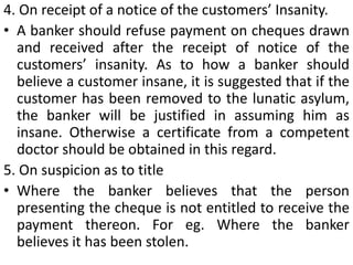 In case information regarding “Stop Payment” is received by telegram or telephone, the payment should be postponed and the drawer asked to send a written confirmation so as to avoid the risk of any unauthorized stopping of payment.Effect of Payment of countermanded ChequeIn case a bank pays a countermanded cheque, not only he will be asked to reverse the entry but also to pay damages for dishonor of the cheques presented subsequently which would have been honored otherwise.