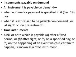 Instruments payable on demandAn Instrument is payable on demand—when no time for payment is specified in it (Sec. 19) ; orwhen it is expressed to be payable 'on demand', or 'at sight' or 'on presentment'.Time instrumentsA bill or note which is payable (a) after a fixed period, or (b) after sight, or (c) on a specified day, or (d) on the happening of an event which is certain to happen, is known as a time instrument. 