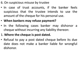 2. On receipt of a notice of customers’ DeathThe payment of cheques presented after death of customer must not be made. But where the payment is made without knowing the fact of the customers’ death, bank can not be held liable. 3. On customers becoming Insolvent.On a person being declared or adjudicated as insolvent, his properties vest in the official receiver or assignment and therefore any cheques presented after the adjudication of a customer as insolvent must be refused payment.