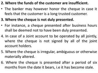 4. On receipt of a notice of the customers’ Insanity.A banker should refuse payment on cheques drawn and received after the receipt of notice of the customers’ insanity. As to how a banker should believe a customer insane, it is suggested that if the customer has been removed to the lunatic asylum, the banker will be justified in assuming him as insane. Otherwise a certificate from a competent doctor should be obtained in this regard.5. On suspicion as to titleWhere the banker believes that the person presenting the cheque is not entitled to receive the payment thereon. For eg. Where the banker believes it has been stolen.