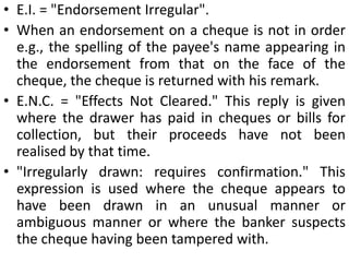 2. Where the funds of the customer are insufficient.The banker may however honor the cheque in case it feels that the customer is a long trusted customer.3. Where the cheque is not duly presented.For instance, a cheque presented after business hours shall be deemed not to have been duly presented.4. In case of a Joint account to be operated by all jointly, where the cheque is not signed by all of the joint account holders.5. Where the cheque is irregular, ambiguous or otherwise materially altered.6. Where the cheque is presented after a period of six months from the date it bears, i.e it has become stale.