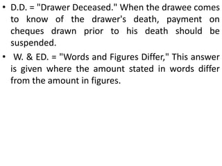 Answers generally given by Banks in Case of Dishonored Cheques:  R.D. – “Refer to Drawer”. The expression is used to convey to the holder that funds in the drawer’s account are not sufficient to honor the cheque and, therefore, he should refer to the drawer for payment.N .S. = "Not Sufficient"; N.E. = "No Effects" and N .F. = "No Funds" are other abbreviations used for the same purpose. These terms have been declared to have defamatory meaning and therefore, where a cheque has to be returned for reasons other than insufficient funds, the bank should avoid the use of such words, viz., "RD." 'Refer to Drawer'; 'N.S.' 'Not Sufficient', etc.