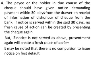 However, in order to attract the aforesaid penalties, following conditions must be satisfied-1. The cheque has been dishonoured due to insufficiency of funds in the account maintained by him with a banker for payment of any amount of money to another person from out of that account. In case of stop-payment, it shall be deemed to have been so dishonoured for insufficiency of funds unless stop payment can be justified.Dishonour due to closure of account has also been held to be dishonour for insufficiency of funds     Similarly, directing the payee not to present will be deemed to have the same effect [Modi Cement Ltd. v. KuchilKutmar Nandi (1998) )