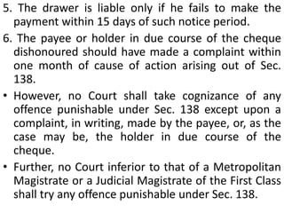 2. The payment for which the cheque was issued should have been in discharge of a legally enforceable debt or liability in whole or part of it.It may be noted that the holder of a cheque shall be presumed to have received the cheque for discharge, in whole or in part, of any debt or other liability (Sec. 139).3. The cheque should have been presented within 6 months from the date on which it is drawn or within the period of validity, whichever is earlier.
