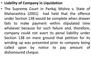 Offences by CompaniesIf the person committing an offence is a company, every person, who at the time the offence was committed, was in charge of and was responsible to, the company for the conduct of the banker of the company, as well as the company, shall be deemed to be guilty of offence and shall be liable to be proceeded against and punished accordingly. To invoke the liability of the company, notice of dishonour should be served on the company. However, notice served on the director who had signed the cheque was held valid - Rajneesh Aggarwal v. AmitBhalla(2001). Further, a director, manager, secretary or other officer of the company shall be liable to be proceeded against and punished accordingly in case the offence has been committed with the consent or connivance, or is attributable to any neglect on his part in this regard. 