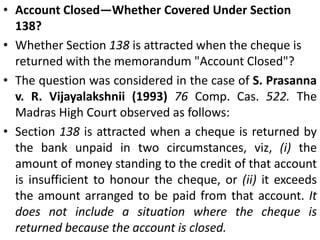 Scope of Section 138Post-dated ChequesOffence under Section 138 of the Act would be committed only when a cheque drawn for payment of any debt or liability is returned by the bank unpaid and the drawer fails to make payment of the said amount within 15 days of the notice of dishonour. One of the elements to be satisfied is that the cheque should have been returned unpaid. It goes without saying that such return of the cheque by the drawee could only be on presentation; that is when he is capable of presenting the same for encashment. In the case of the post-dated cheque, the same can be presented only on or after the date of the cheque.Thus, if a post-dated cheque is presented within 6 months from the date it hears, the presentation shall be deemed to be in order and hence cause of action shall lie under Sec. 138.  