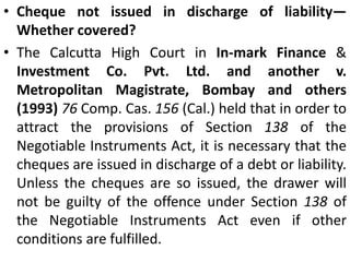 Account Closed—Whether Covered Under Section 138?Whether Section 138 is attracted when the cheque is returned with the memorandum "Account Closed"?The question was considered in the case of S. Prasanna v. R. Vijayalakshnii (1993) 76 Comp. Cas. 522. The Madras High Court observed as follows:Section 138 is attracted when a cheque is returned by the bank unpaid in two circumstances, viz, (i) the amount of money standing to the credit of that account is insufficient to honour the cheque, or (ii) it exceeds the amount arranged to be paid from that account. It does not include a situation where the cheque is returned because the account is closed.