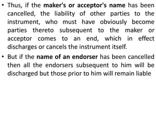 Discharge of One or More Parties from the liability:A party is said to be discharged from his liability when his liability on the instrument comes to an end. When only some of the parties to a negotiable instrument are discharged, the instrument continues to be negotiable and the undercharged parties remain liable on it. One or more parties to a negotiable instrument is/are discharged from liability in the following ways: