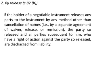 1. By cancellation [s.82 (a)].When the holder of a negotiable instrument deliberately cancels the name of any of the party (by drawing a line through the name) liable on the instrument with an intent to discharge him from liability thereon, such party and all endorsers subsequent to him, who have a right of action against the party whose name is so cancelled, are discharged from liability. 