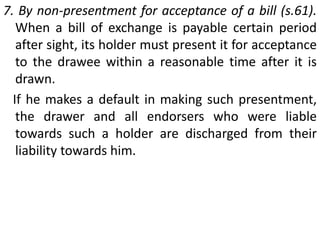 3. By payment (s.82 (c) )When the party primarily liable on the instrument makes the payment in due course to the holder at or after maturity, all the parties to the instrument stand discharged, because the instrument as such is discharged by such payment.4. By allowing drawee more than 48 hours to accept (s.83). If the holder of a bill of exchange allows the drawee more than forty eight hours, exclusive of public holidays, to consider whether he will accept the same, all previous parties not consenting to such allowance are thereby discharged from liability to such holder. 