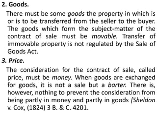 FORMATION OF CONTRACT OF SALE A contract of sale of goods is a contract whereby the seller transfersor agrees to transferthe property to goods to the buyer for a price. A contract of sale may be absolute or conditional [Sec. 4 (2)].The term 'contract of sale' is a generic term and includes both a sale and an agreement to sell.Sale and agreement to sell. Where under a contract of sale, the property in the goods is transferred from the seller to the buyer, the contract is called a sale', but where the transfer of the property in the goods is to take place at a future time or subject to some conditions thereafter to be fulfilled, the contract is called an 'agreement to sell' [Sec. 4 (3) ]. An agreement to sell becomes a sale when the time elapses or the conditions, subject to which the property in the goods is to be transferred are fulfilled [Sec. 4 (4)].Transfer of property in goods for a price is the linchpin of the definition of contract of sale