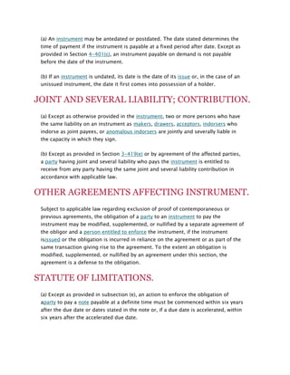(a) An instrument may be antedated or postdated. The date stated determines the
time of payment if the instrument is payable at a fixed period after date. Except as
provided in Section 4-401(c), an instrument payable on demand is not payable
before the date of the instrument.
(b) If an instrument is undated, its date is the date of its issue or, in the case of an
unissued instrument, the date it first comes into possession of a holder.

JOINT AND SEVERAL LIABILITY; CONTRIBUTION.
(a) Except as otherwise provided in the instrument, two or more persons who have
the same liability on an instrument as makers, drawers, acceptors, indorsers who
indorse as joint payees, or anomalous indorsers are jointly and severally liable in
the capacity in which they sign.
(b) Except as provided in Section 3-419(e) or by agreement of the affected parties,
a party having joint and several liability who pays the instrument is entitled to
receive from any party having the same joint and several liability contribution in
accordance with applicable law.

OTHER AGREEMENTS AFFECTING INSTRUMENT.
Subject to applicable law regarding exclusion of proof of contemporaneous or
previous agreements, the obligation of a party to an instrument to pay the
instrument may be modified, supplemented, or nullified by a separate agreement of
the obligor and a person entitled to enforce the instrument, if the instrument
isissued or the obligation is incurred in reliance on the agreement or as part of the
same transaction giving rise to the agreement. To the extent an obligation is
modified, supplemented, or nullified by an agreement under this section, the
agreement is a defense to the obligation.

STATUTE OF LIMITATIONS.
(a) Except as provided in subsection (e), an action to enforce the obligation of
aparty to pay a note payable at a definite time must be commenced within six years
after the due date or dates stated in the note or, if a due date is accelerated, within
six years after the accelerated due date.

 
