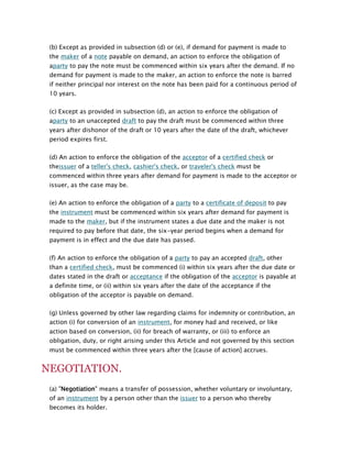(b) Except as provided in subsection (d) or (e), if demand for payment is made to
the maker of a note payable on demand, an action to enforce the obligation of
aparty to pay the note must be commenced within six years after the demand. If no
demand for payment is made to the maker, an action to enforce the note is barred
if neither principal nor interest on the note has been paid for a continuous period of
10 years.
(c) Except as provided in subsection (d), an action to enforce the obligation of
aparty to an unaccepted draft to pay the draft must be commenced within three
years after dishonor of the draft or 10 years after the date of the draft, whichever
period expires first.
(d) An action to enforce the obligation of the acceptor of a certified check or
theissuer of a teller's check, cashier's check, or traveler's check must be
commenced within three years after demand for payment is made to the acceptor or
issuer, as the case may be.
(e) An action to enforce the obligation of a party to a certificate of deposit to pay
the instrument must be commenced within six years after demand for payment is
made to the maker, but if the instrument states a due date and the maker is not
required to pay before that date, the six-year period begins when a demand for
payment is in effect and the due date has passed.
(f) An action to enforce the obligation of a party to pay an accepted draft, other
than a certified check, must be commenced (i) within six years after the due date or
dates stated in the draft or acceptance if the obligation of the acceptor is payable at
a definite time, or (ii) within six years after the date of the acceptance if the
obligation of the acceptor is payable on demand.
(g) Unless governed by other law regarding claims for indemnity or contribution, an
action (i) for conversion of an instrument, for money had and received, or like
action based on conversion, (ii) for breach of warranty, or (iii) to enforce an
obligation, duty, or right arising under this Article and not governed by this section
must be commenced within three years after the [cause of action] accrues.

NEGOTIATION.
(a) "Negotiation" means a transfer of possession, whether voluntary or involuntary,
of an instrument by a person other than the issuer to a person who thereby
becomes its holder.

 
