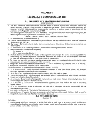 CHAPTER 5
NEGOTIABLE INSUTRUMENTS ACT 1881
5.1 DEFINITION OF A NEGOTIABLE INSTRUMENT
[SECTION 13]
• The word 'negotiable' means transferable from one person to another, and the term 'instrument' means 'any
written document by which a right is created in favour of some person.' Thus, the negotiable instrument is a
document by which rights vested in a person can be transferred to another person in accordance with the
provisions of the Negotiable Instruments Act, 1881.
• The term 'negotiable instrument' has been defined as - A 'negotiable instrument' means a promissory note, bill
of exchange or cheque payable either to order or to bearer."
MAIN FEATURES OF A NEGOTIABLE INSTRUMENT
• An instrument may be negotiable either by
(1) Statute - Promissory notes, bills of exchange and cheques are negotiable instruments under the Negotiable
Instruments Act, 1881; or
(2) By usage - Bank notes, bank drafts, share warrants, bearer debentures, dividend warrants, scripts and
treasury bills
• An instrument is to be called 'negotiable' if it possesses the following characteristic features:
1) Freely transferable - Transferability may be by
(a) delivery, or
(b) by endorsement and delivery.
2) Holder's title free from defects: The holder (of the negotiable instrument) in due course acquires a good title not
withstanding any defect in a previous holder's title. A holder in due course is one who receives the instrument
for value and without any notice as to the defect in title of the transferor.
3) The Holder can sue in his own Name - Another characteristic feature of a negotiable instrument, is that its holder
in due course, can sue on the instrument in his own name.
4) A negotiable instrument can be transferred infinitum, i.e., can be transferred any number of times till its maturity.
5) A negotiable instrument is subject to certain presumptions.
Presumptions as to negotiable instruments [Sections 118-119]
1) As to Consideration - Every negotiable instrument is deemed to have been made, drawn, and accepted
endorsed, negotiated or transferred for consideration.
2) As to date- Every negotiable instrument bear the date on which it is made or drawn.
3) As to Acceptance- Every bill of exchange was accepted within a reasonable time after the date mentioned
therein and before the date of its maturity.
4) As to Transfer- Every transfer of a negotiable instrument was made before the date of its maturity in case of an
instrument payable otherwise than on demand.
5) As to the order of Endorsements - The endorsements appearing on it were made in the order in which they
appear thereon.
6) As to lost Instruments - Where an instrument has been lost or destroyed, that it was duly stamped and the
stamp was duly cancelled.
7) As to holder-in-due course - The holder of the instrument is a holder in due course.
8) As to dishonour - If a suit is filed upon an instrument, which has been dishonoured, the Court shall, on proof of
the protest, presume the fact of dishonour unless it is disproved.
5.2 PROMISSORY NOTE
[Section 4]
Definition
• A promissory note is an instrument in writing (not being a bank note or a currency note) containing an
unconditional undertaking, signed by the maker to pay a certain sum of money to, or to the order of, a certain
person or to the bearer of the instrument
 