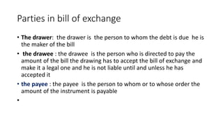 Parties in bill of exchange
• The drawer: the drawer is the person to whom the debt is due he is
the maker of the bill
• the drawee : the drawee is the person who is directed to pay the
amount of the bill the drawing has to accept the bill of exchange and
make it a legal one and he is not liable until and unless he has
accepted it
• the payee : the payee is the person to whom or to whose order the
amount of the instrument is payable
•
 