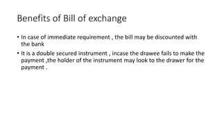 Benefits of Bill of exchange
• In case of immediate requirement , the bill may be discounted with
the bank
• It is a double secured instrument , incase the drawee fails to make the
payment ,the holder of the instrument may look to the drawer for the
payment .
 