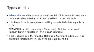 Types of bills
• Inland bills : A bill is named as an inland bill if it is drawn in India on a
person residing in India , whether payable in or outside India
• it is drawn in India on a person residing outside India but payable in
India
• EXAMPLES : a bill is drawn by a Merchant in Delhi on a person in
London but it is payable in India it is an inland bill
• a bill is drawn by a Merchant in Delhi on a Merchant in Chennai it is
accepted for payment in Japan the bill is an inland bill
 