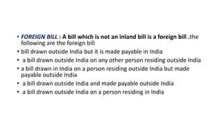 • FOREIGN BILL : A bill which is not an inland bill is a foreign bill .the
following are the foreign bill
• bill drawn outside India but it is made payable in India
• a bill drawn outside India on any other person residing outside India
• a bill drawn in India on a person residing outside India but made
payable outside India
• a bill drawn outside India and made payable outside India
• a bill drawn outside India on a person residing in India
 