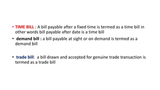 • TIME BILL : A bill payable after a fixed time is termed as a time bill in
other words bill payable after date is a time bill
• demand bill : a bill payable at sight or on demand is termed as a
demand bill
• trade bill: a bill drawn and accepted for genuine trade transaction is
termed as a trade bill
 