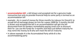 • accommodation bill : a bill drawn and accepted not for a genuine trade
transaction but only to provide financial help to some party is termed as an
accommodation bill
• example : Ais in need of money for three months he induces his friend B to
accept bill of exchange drawn on him for rupees 1000 for 3 months the bill
is drawn and accepted the bill is an accommodation will get the bill
discounted from his bankers immediately paying small sum as discount
then he can use the funds for 3 months and then just before maturity he
may remit the money to B who will meet the bill on maturity
• In above example A is the Accomodated Party while B is the
accommodating party
 